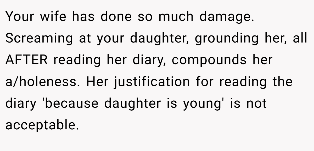 Your wife has done so much damage. Screaming at your daughter, grounding her, all AFTER reading her diary, compounds her a/holeness. Her justification for reading the diary 'because daughter is young' is not acceptable.