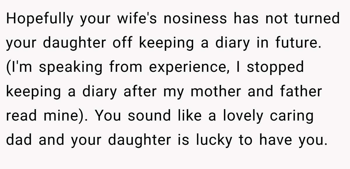 Hopefully your wife's nosiness has not turned your daughter off keeping a diary in future. (I'm speaking from experience, I stopped keeping a diary after my mother and father read mine). You sound like a lovely caring dad and your daughter is lucky to have you.