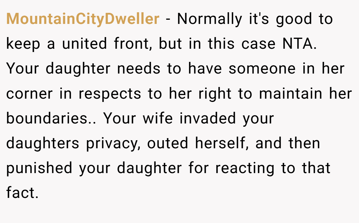 MountainCityDweller − Normally it's good to keep a united front, but in this case NTA. Your daughter needs to have someone in her corner in respects to her right to maintain her boundaries.. Your wife invaded your daughters privacy, outed herself, and then punished your daughter for reacting to that fact.