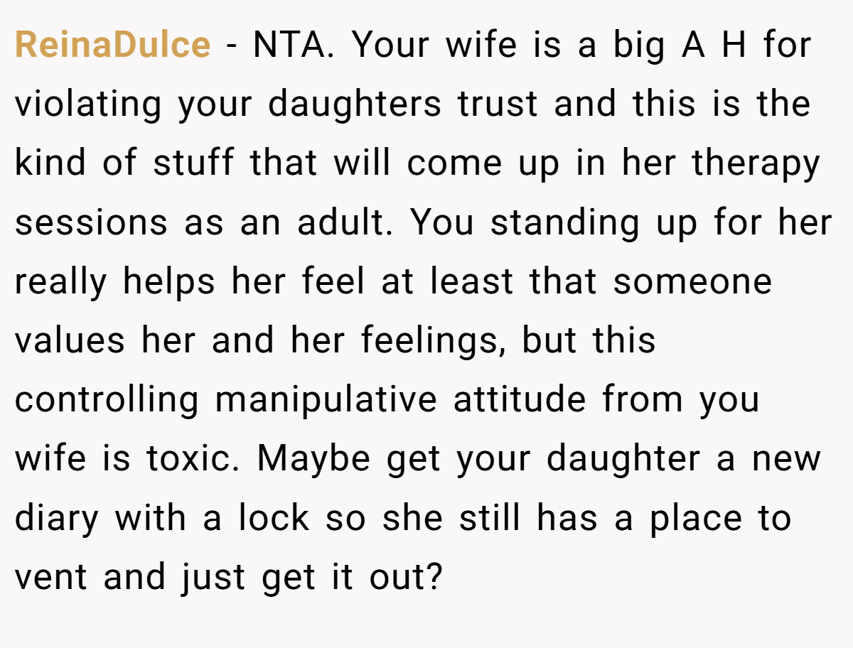 ReinaDulce − NTA. Your wife is a big A H for violating your daughters trust and this is the kind of stuff that will come up in her therapy sessions as an adult. You standing up for her really helps her feel at least that someone values her and her feelings, but this controlling manipulative attitude from you wife is toxic. Maybe get your daughter a new diary with a lock so she still has a place to vent and just get it out?