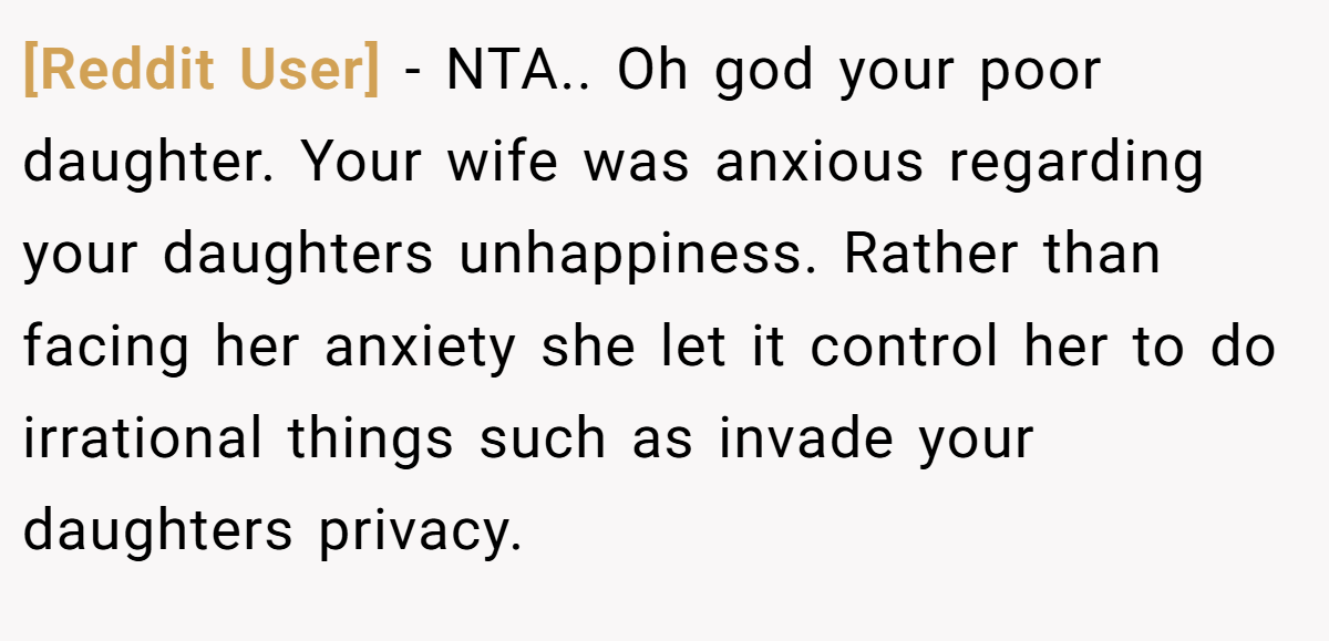 [Reddit User] − NTA.. Oh god your poor daughter. Your wife was anxious regarding your daughters unhappiness. Rather than facing her anxiety she let it control her to do irrational things such as invade your daughters privacy.