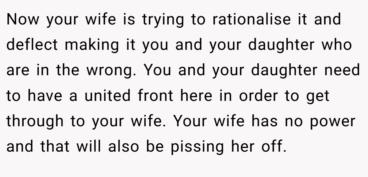 Now your wife is trying to rationalise it and deflect making it you and your daughter who are in the wrong. You and your daughter need to have a united front here in order to get through to your wife. Your wife has no power and that will also be pissing her off.