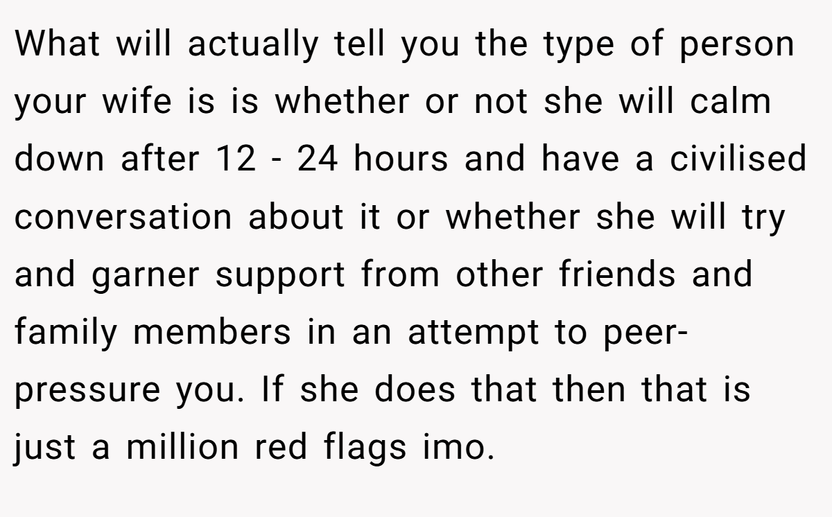 What will actually tell you the type of person your wife is is whether or not she will calm down after 12 - 24 hours and have a civilised conversation about it or whether she will try and garner support from other friends and family members in an attempt to peer-pressure you. If she does that then that is just a million red flags imo.