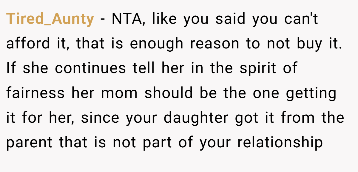 Tired_Aunty − NTA, like you said you can't afford it, that is enough reason to not buy it. If she continues tell her in the spirit of fairness her mom should be the one getting it for her, since your daughter got it from the parent that is not part of your relationship