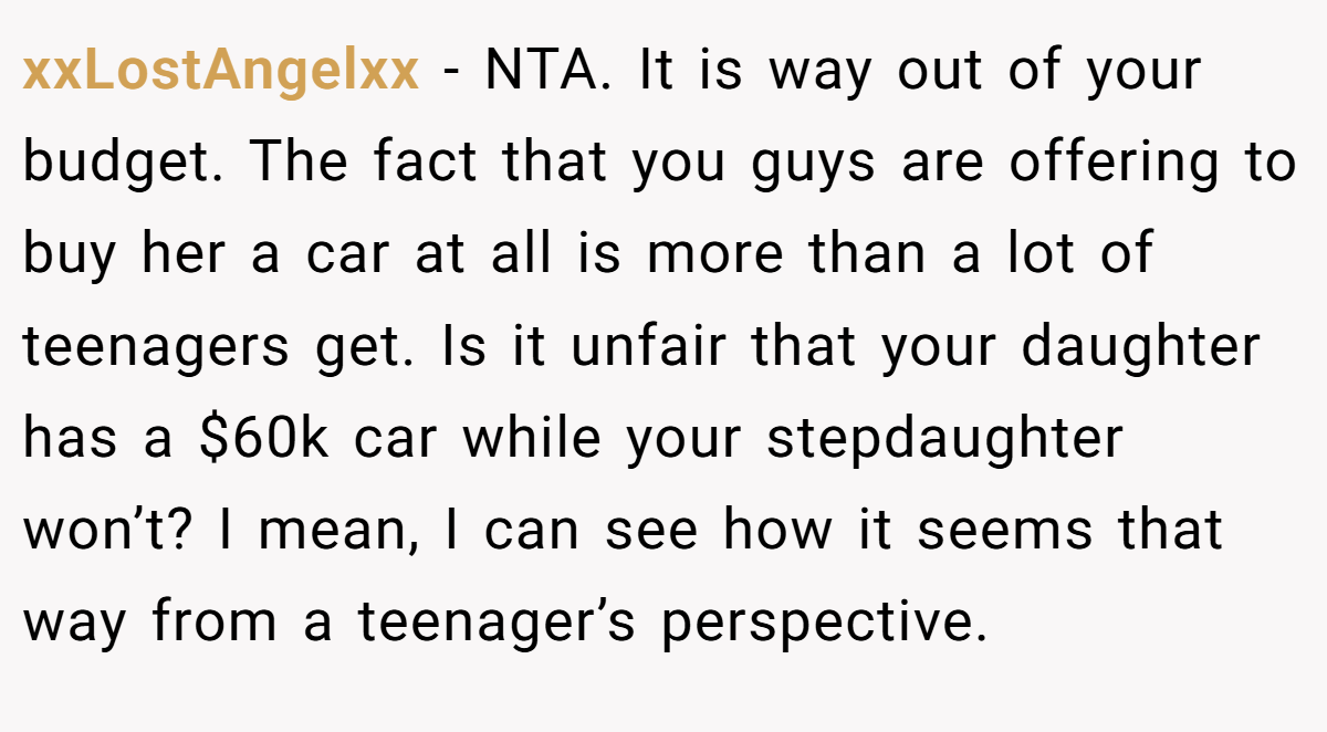 xxLostAngelxx − NTA. It is way out of your budget. The fact that you guys are offering to buy her a car at all is more than a lot of teenagers get. Is it unfair that your daughter has a $60k car while your stepdaughter won’t? I mean, I can see how it seems that way from a teenager’s perspective.