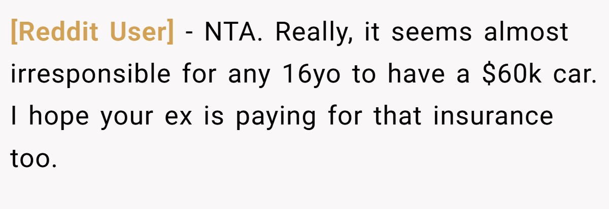 [Reddit User] − NTA. Really, it seems almost irresponsible for any 16yo to have a $60k car. I hope your ex is paying for that insurance too.
