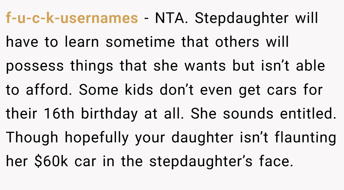 f-u-c-k-usernames − NTA. Stepdaughter will have to learn sometime that others will possess things that she wants but isn’t able to afford. Some kids don’t even get cars for their 16th birthday at all. She sounds entitled. Though hopefully your daughter isn’t flaunting her $60k car in the stepdaughter’s face.