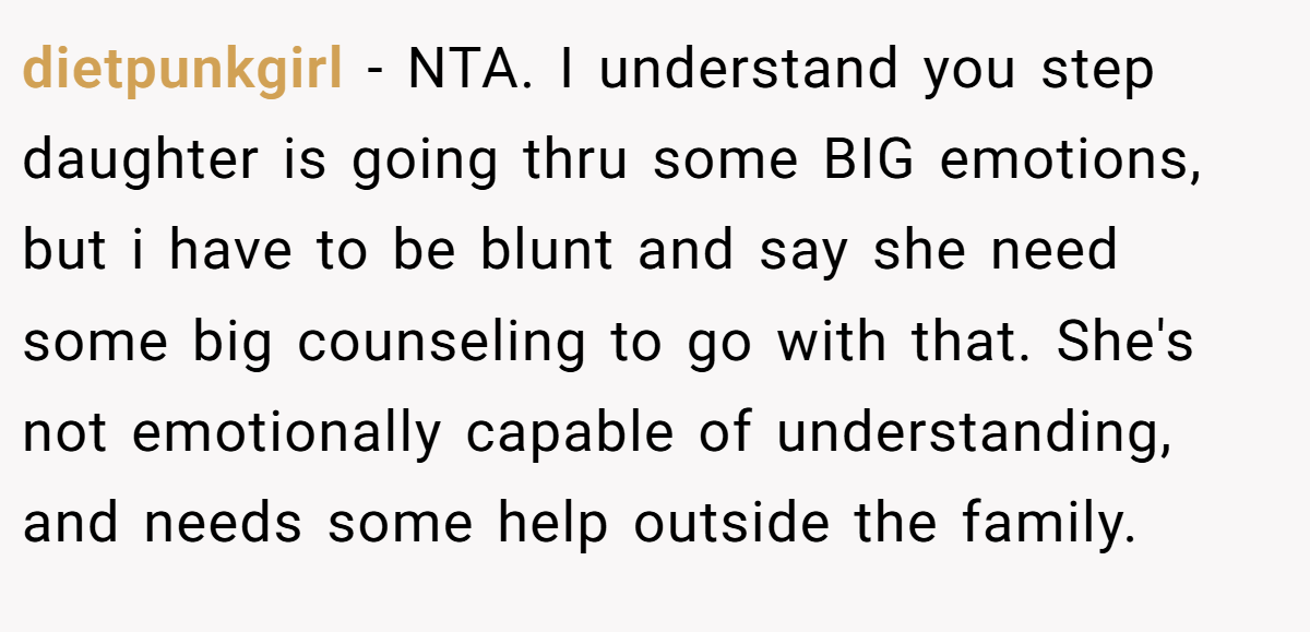 dietpunkgirl − NTA. I understand you step daughter is going thru some BIG emotions, but i have to be blunt and say she need some big counseling to go with that. She's not emotionally capable of understanding, and needs some help outside the family.