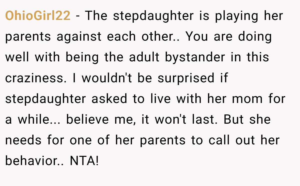 OhioGirl22 − The stepdaughter is playing her parents against each other.. You are doing well with being the adult bystander in this craziness. I wouldn't be surprised if stepdaughter asked to live with her mom for a while... believe me, it won't last. But she needs for one of her parents to call out her behavior.. NTA!