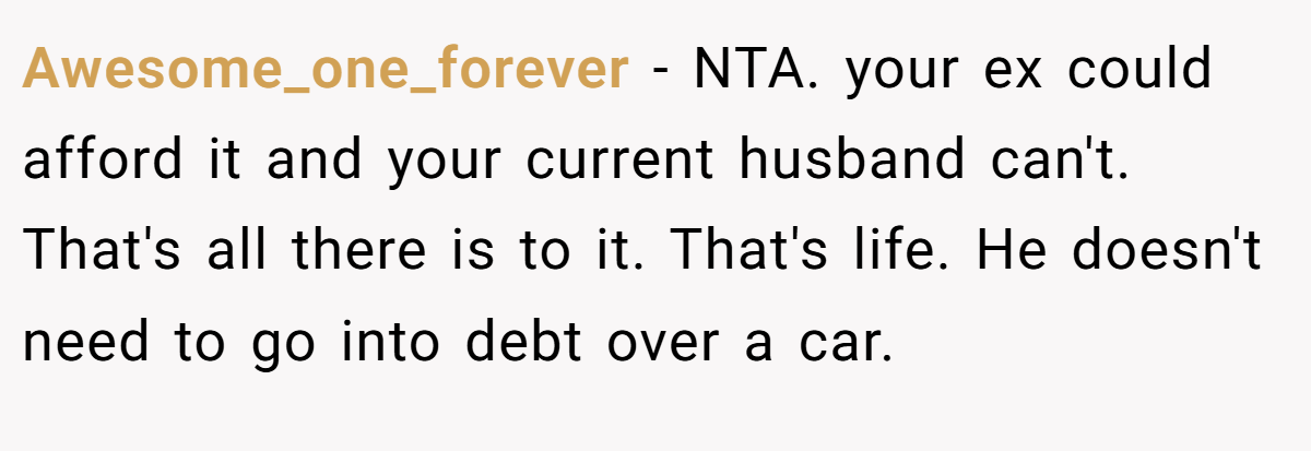 Awesome_one_forever − NTA. your ex could afford it and your current husband can't. That's all there is to it. That's life. He doesn't need to go into debt over a car.