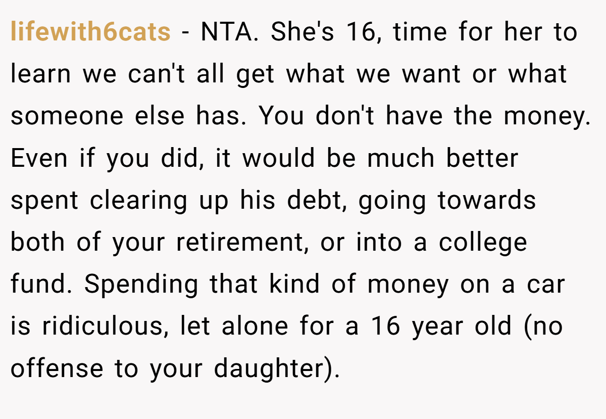 lifewith6cats − NTA. She's 16, time for her to learn we can't all get what we want or what someone else has. You don't have the money. Even if you did, it would be much better spent clearing up his debt, going towards both of your retirement, or into a college fund. Spending that kind of money on a car is ridiculous, let alone for a 16 year old (no offense to your daughter).
