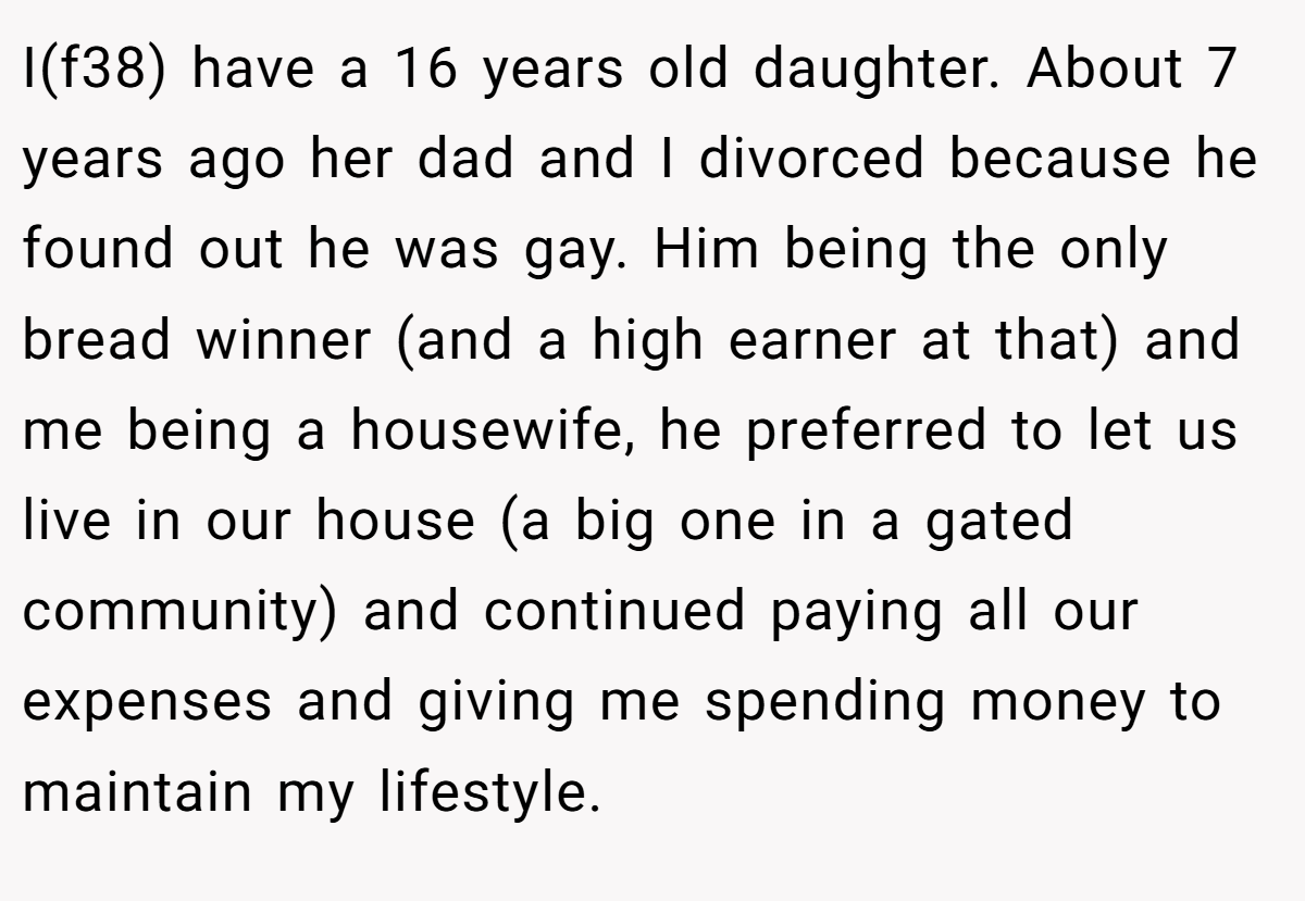 I(f38) have a 16 years old daughter. About 7 years ago her dad and I divorced because he found out he was gay. Him being the only bread winner (and a high earner at that) and me being a housewife, he preferred to let us live in our house (a big one in a gated community) and continued paying all our expenses and giving me spending money to maintain my lifestyle.