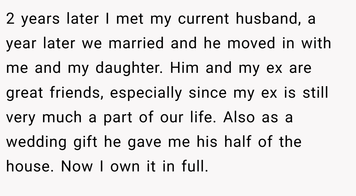 2 years later I met my current husband, a year later we married and he moved in with me and my daughter. Him and my ex are great friends, especially since my ex is still very much a part of our life. Also as a wedding gift he gave me his half of the house. Now I own it in full.