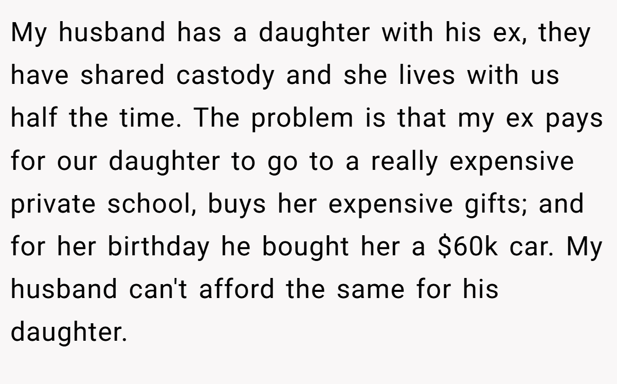 My husband has a daughter with his ex, they have shared castody and she lives with us half the time. The problem is that my ex pays for our daughter to go to a really expensive private school, buys her expensive gifts; and for her birthday he bought her a $60k car. My husband can't afford the same for his daughter.