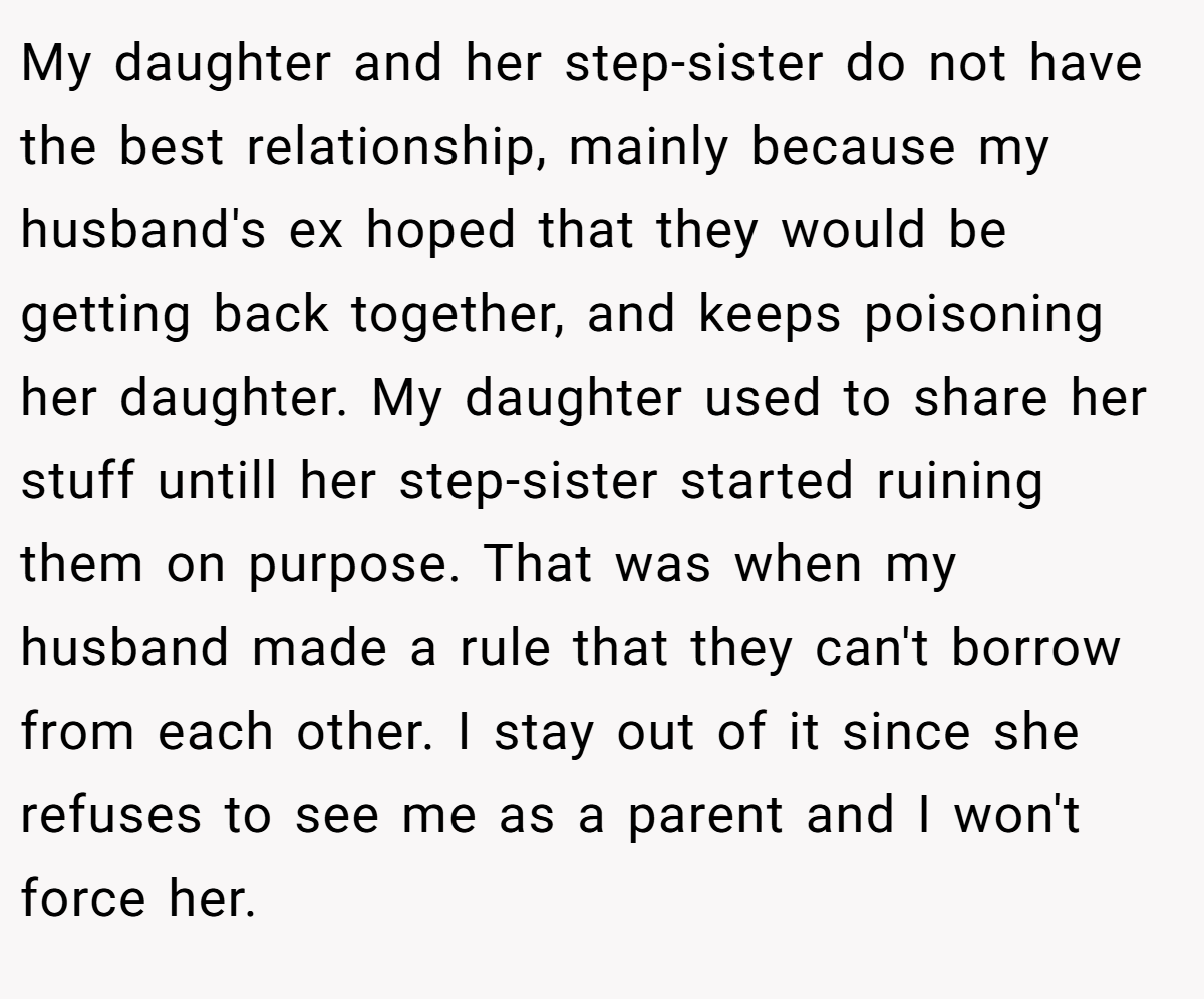 My daughter and her step-sister do not have the best relationship, mainly because my husband's ex hoped that they would be getting back together, and keeps poisoning her daughter. My daughter used to share her stuff untill her step-sister started ruining them on purpose. That was when my husband made a rule that they can't borrow from each other. I stay out of it since she refuses to see me as a parent and I won't force her.