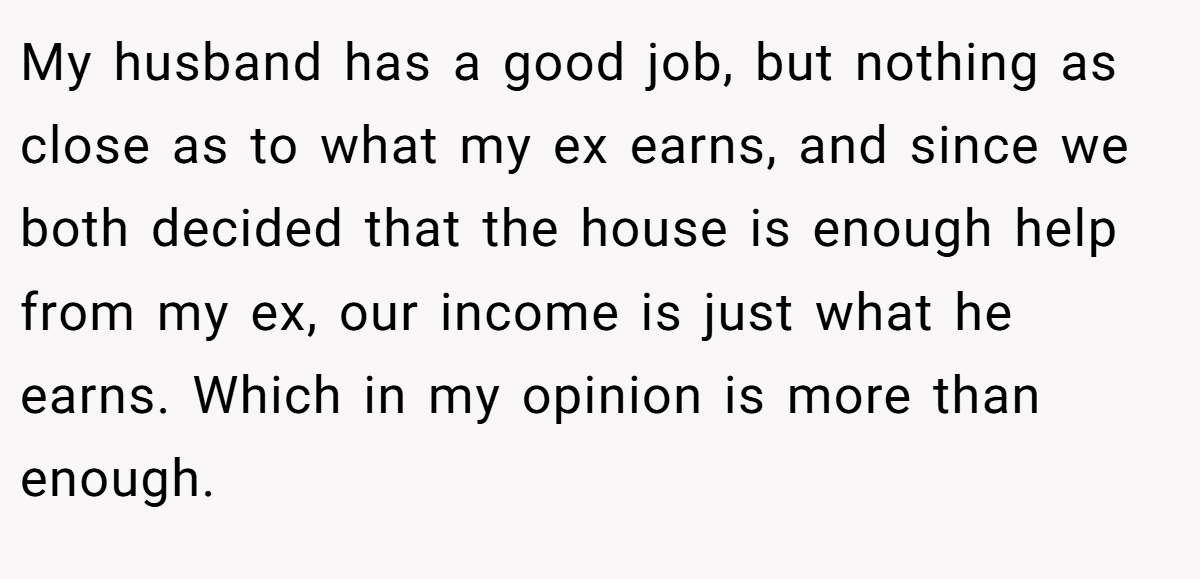 My husband has a good job, but nothing as close as to what my ex earns, and since we both decided that the house is enough help from my ex, our income is just what he earns. Which in my opinion is more than enough.