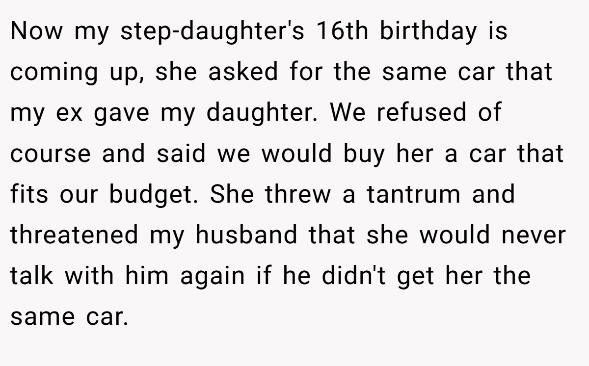 Now my step-daughter's 16th birthday is coming up, she asked for the same car that my ex gave my daughter. We refused of course and said we would buy her a car that fits our budget. She threw a tantrum and threatened my husband that she would never talk with him again if he didn't get her the same car.