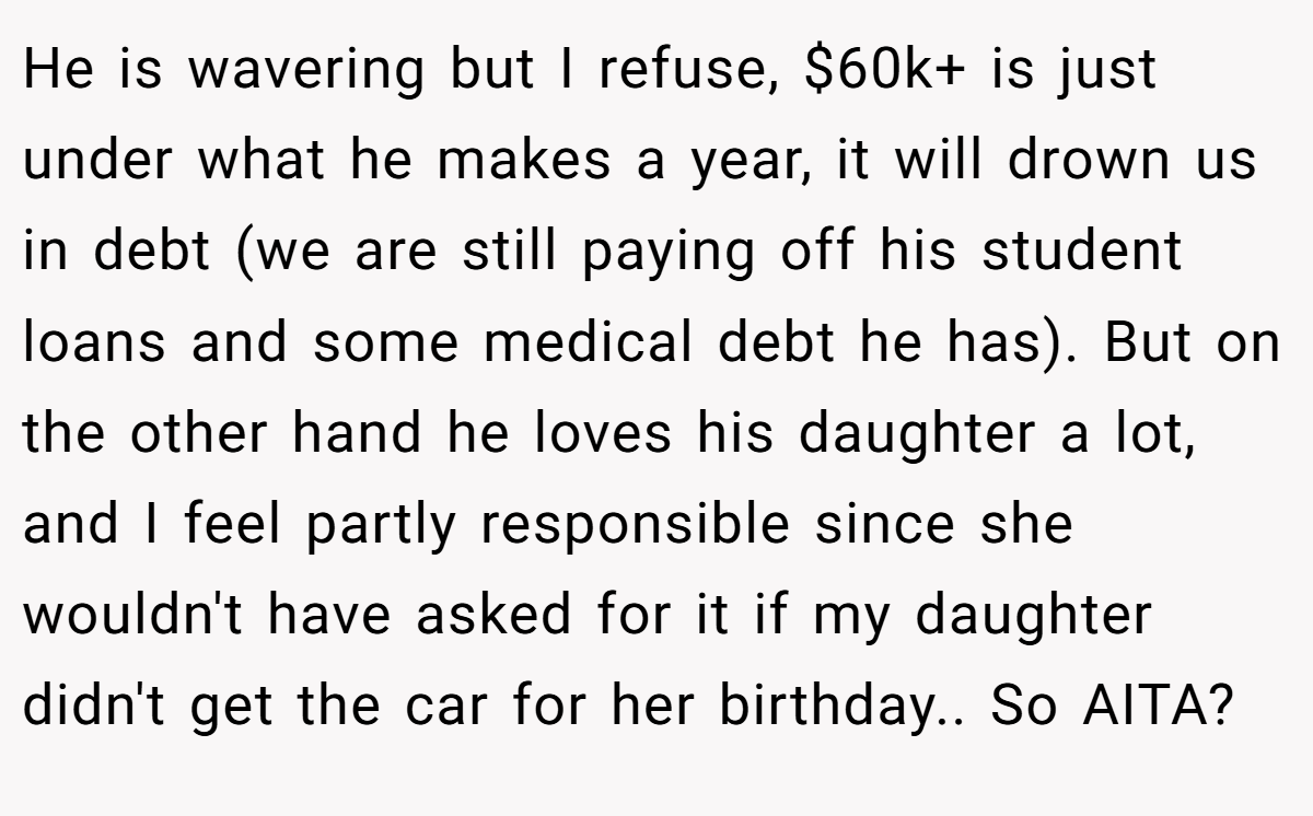 He is wavering but I refuse, $60k+ is just under what he makes a year, it will drown us in debt (we are still paying off his student loans and some medical debt he has). But on the other hand he loves his daughter a lot, and I feel partly responsible since she wouldn't have asked for it if my daughter didn't get the car for her birthday.. So AITA?