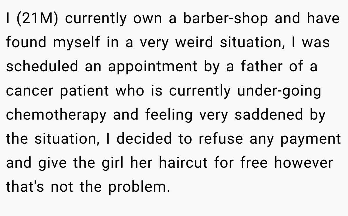 I (21M) currently own a barber-shop and have found myself in a very weird situation, I was scheduled an appointment by a father of a cancer patient who is currently under-going chemotherapy and feeling very saddened by the situation, I decided to refuse any payment and give the girl her haircut for free however that's not the problem.