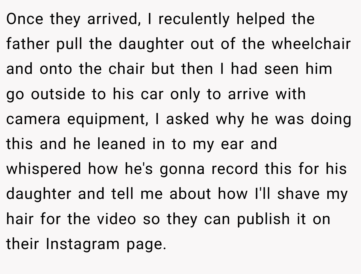 Once they arrived, I reculently helped the father pull the daughter out of the wheelchair and onto the chair but then I had seen him go outside to his car only to arrive with camera equipment, I asked why he was doing this and he leaned in to my ear and whispered how he's gonna record this for his daughter and tell me about how I'll shave my hair for the video so they can publish it on their Instagram page.