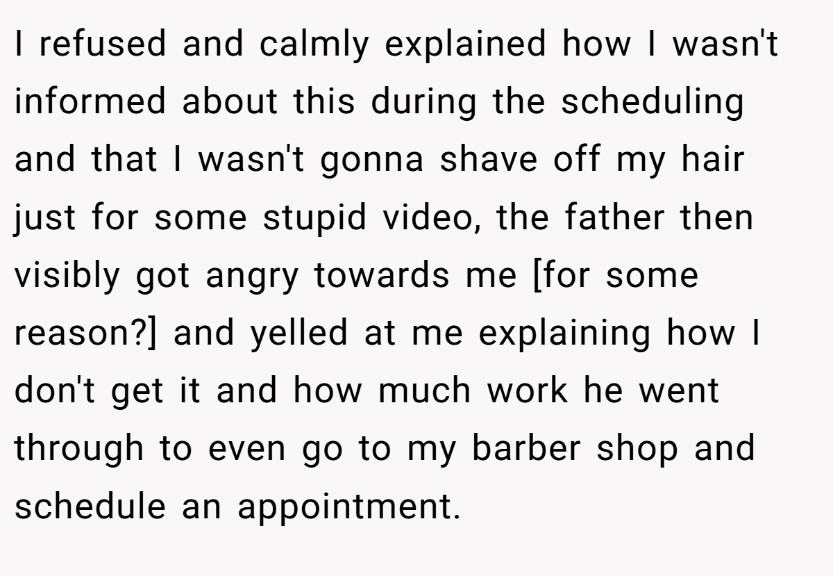 I refused and calmly explained how I wasn't informed about this during the scheduling and that I wasn't gonna shave off my hair just for some stupid video, the father then visibly got angry towards me [for some reason?] and yelled at me explaining how I don't get it and how much work he went through to even go to my barber shop and schedule an appointment.