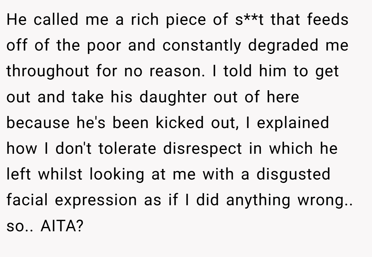 He called me a rich piece of s**t that feeds off of the poor and constantly degraded me throughout for no reason. I told him to get out and take his daughter out of here because he's been kicked out, I explained how I don't tolerate disrespect in which he left whilst looking at me with a disgusted facial expression as if I did anything wrong.. so.. AITA?