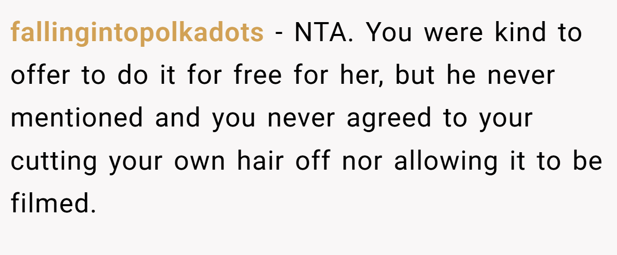 fallingintopolkadots - NTA. You were kind to offer to do it for free for her, but he never mentioned and you never agreed to your cutting your own hair off nor allowing it to be filmed.
