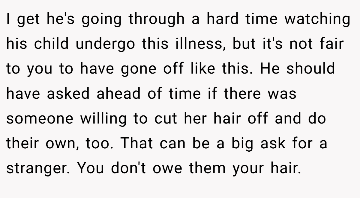 I get he's going through a hard time watching his child undergo this illness, but it's not fair to you to have gone off like this. He should have asked ahead of time if there was someone willing to cut her hair off and do their own, too. That can be a big ask for a stranger. You don't owe them your hair.