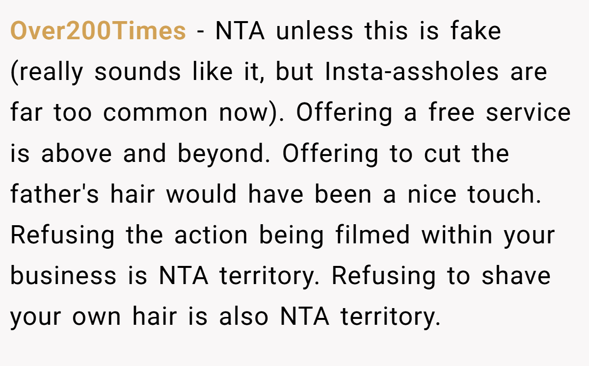 Over200Times - NTA unless this is fake (really sounds like it, but Insta-assholes are far too common now). Offering a free service is above and beyond. Offering to cut the father's hair would have been a nice touch. Refusing the action being filmed within your business is NTA territory. Refusing to shave your own hair is also NTA territory.