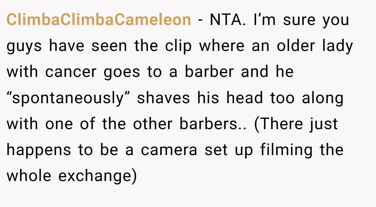 ClimbaClimbaCameleon - NTA. I’m sure you guys have seen the clip where an older lady with cancer goes to a barber and he “spontaneously” shaves his head too along with one of the other barbers.. (There just happens to be a camera set up filming the whole exchange)