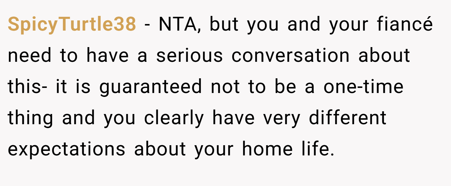 SpicyTurtle38 − NTA, but you and your fiancé need to have a serious conversation about this- it is guaranteed not to be a one-time thing and you clearly have very different expectations about your home life.