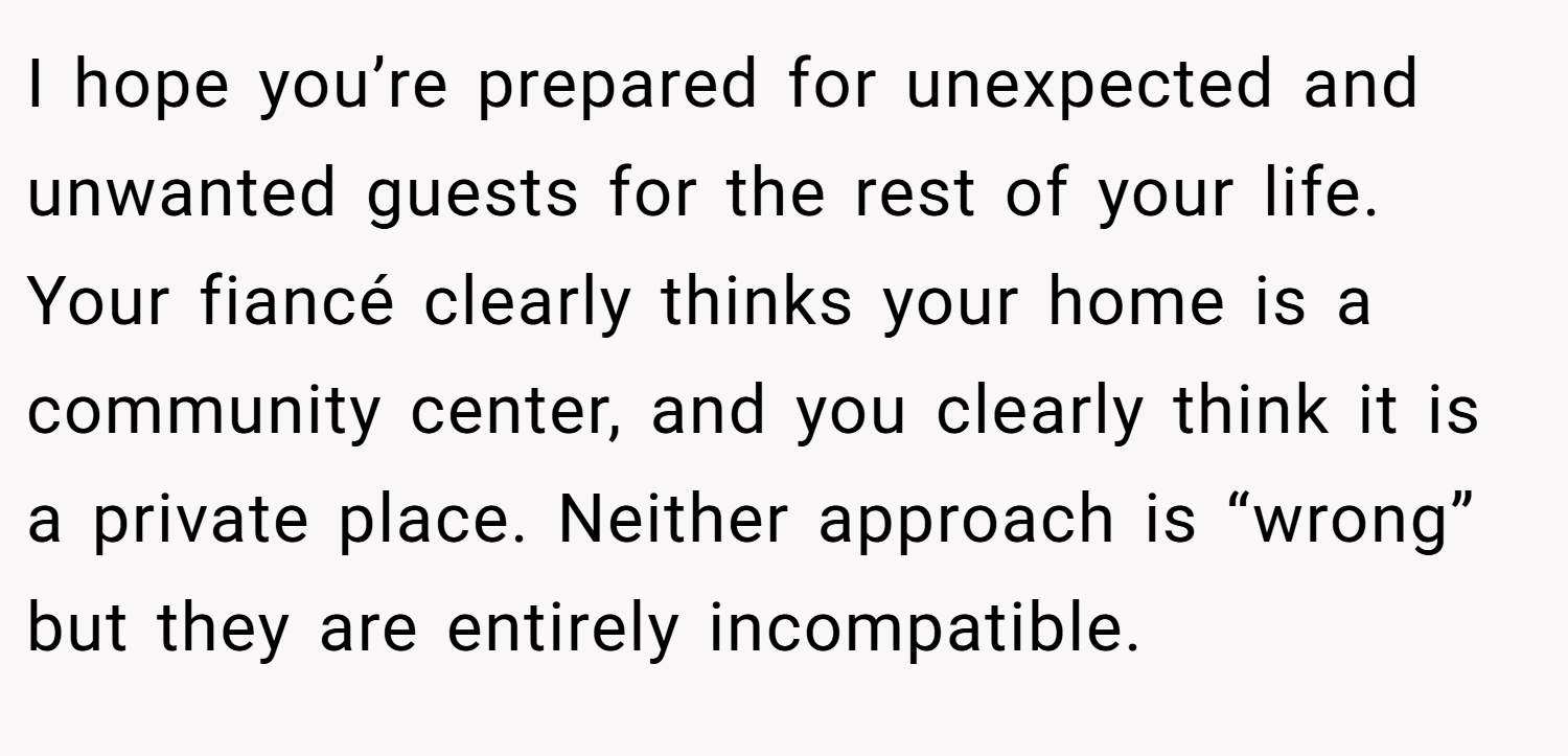 I hope you’re prepared for unexpected and unwanted guests for the rest of your life. Your fiancé clearly thinks your home is a community center, and you clearly think it is a private place. Neither approach is “wrong” but they are entirely incompatible.