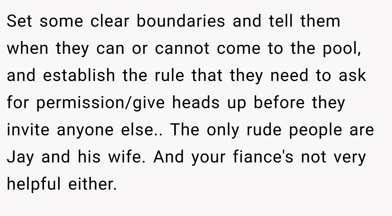 Set some clear boundaries and tell them when they can or cannot come to the pool, and establish the rule that they need to ask for permission/give heads up before they invite anyone else.. The only rude people are Jay and his wife. And your fiance's not very helpful either.