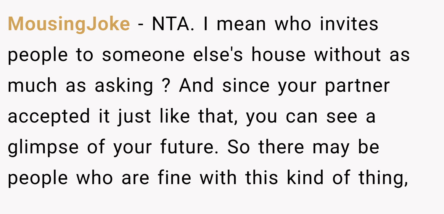 MousingJoke − NTA. I mean who invites people to someone else's house without as much as asking ? And since your partner accepted it just like that, you can see a glimpse of your future. So there may be people who are fine with this kind of thing,