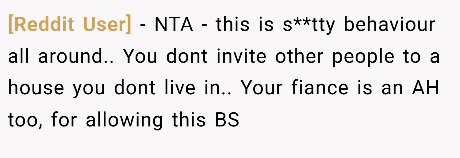 [Reddit User] − NTA - this is s**tty behaviour all around.. You dont invite other people to a house you dont live in.. Your fiance is an AH too, for allowing this BS