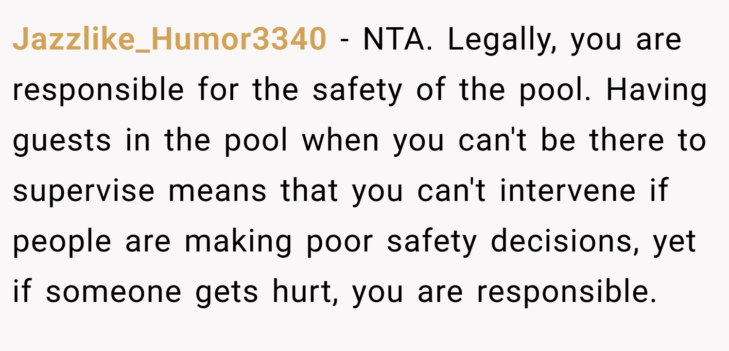 Jazzlike_Humor3340 − NTA. Legally, you are responsible for the safety of the pool. Having guests in the pool when you can't be there to supervise means that you can't intervene if people are making poor safety decisions, yet if someone gets hurt, you are responsible.