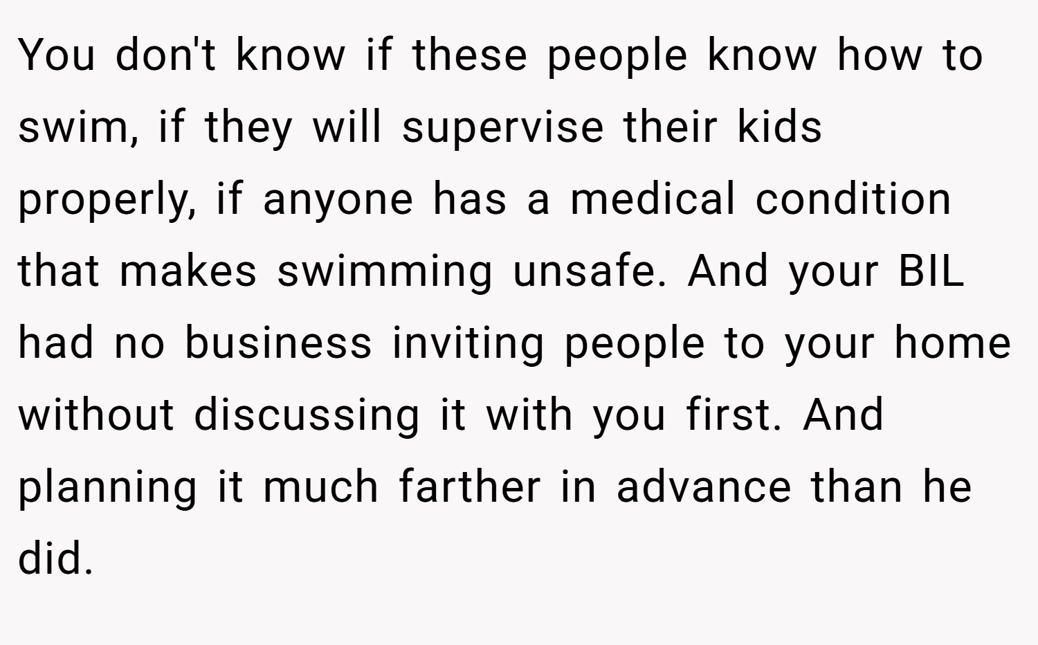 You don't know if these people know how to swim, if they will supervise their kids properly, if anyone has a medical condition that makes swimming unsafe. And your BIL had no business inviting people to your home without discussing it with you first. And planning it much farther in advance than he did.