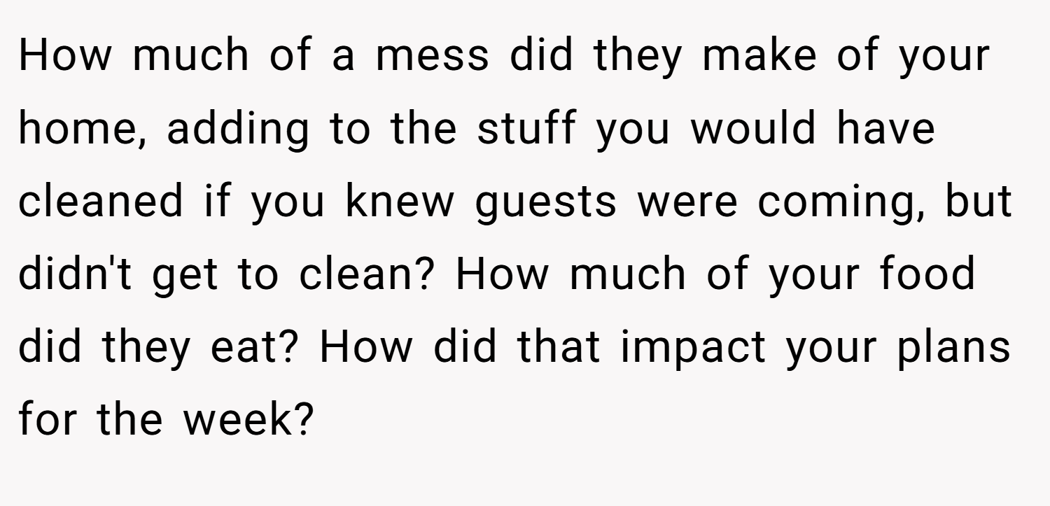How much of a mess did they make of your home, adding to the stuff you would have cleaned if you knew guests were coming, but didn't get to clean? How much of your food did they eat? How did that impact your plans for the week?