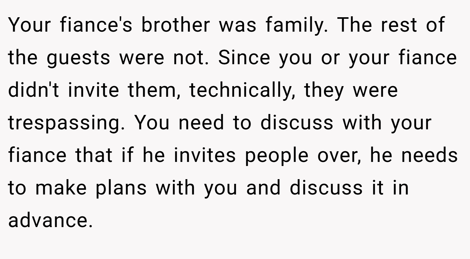 Your fiance's brother was family. The rest of the guests were not. Since you or your fiance didn't invite them, technically, they were trespassing. You need to discuss with your fiance that if he invites people over, he needs to make plans with you and discuss it in advance.