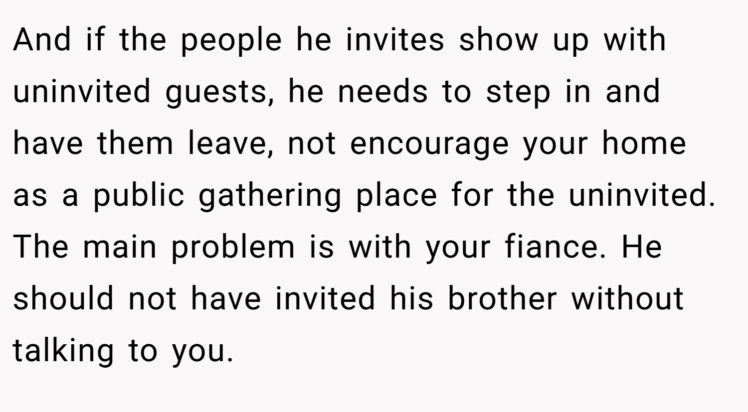 And if the people he invites show up with uninvited guests, he needs to step in and have them leave, not encourage your home as a public gathering place for the uninvited. The main problem is with your fiance. He should not have invited his brother without talking to you.