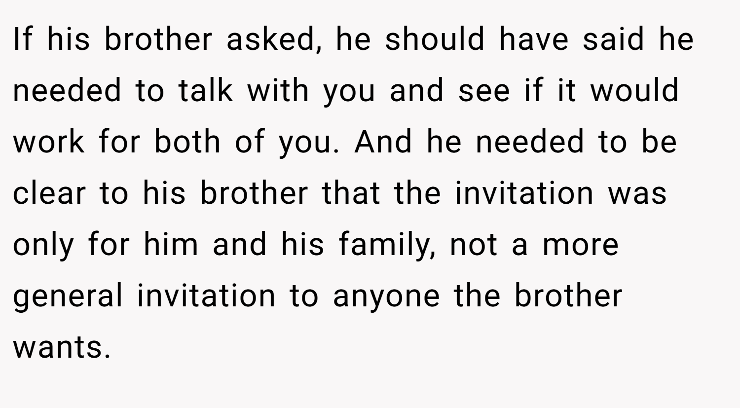 If his brother asked, he should have said he needed to talk with you and see if it would work for both of you. And he needed to be clear to his brother that the invitation was only for him and his family, not a more general invitation to anyone the brother wants.