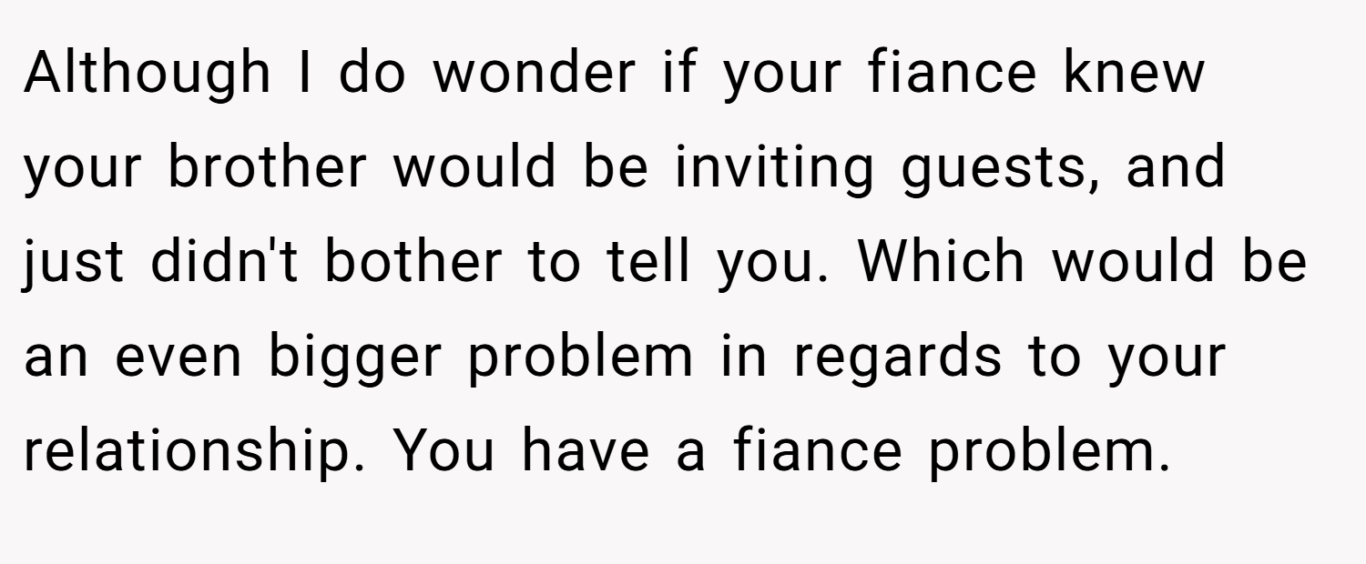 Although I do wonder if your fiance knew your brother would be inviting guests, and just didn't bother to tell you. Which would be an even bigger problem in regards to your relationship. You have a fiance problem.