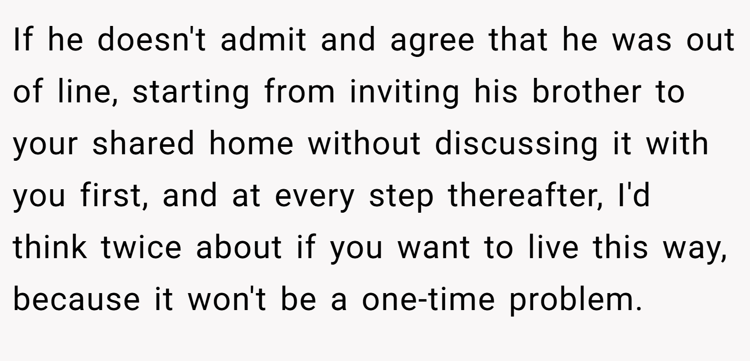 If he doesn't admit and agree that he was out of line, starting from inviting his brother to your shared home without discussing it with you first, and at every step thereafter, I'd think twice about if you want to live this way, because it won't be a one-time problem.