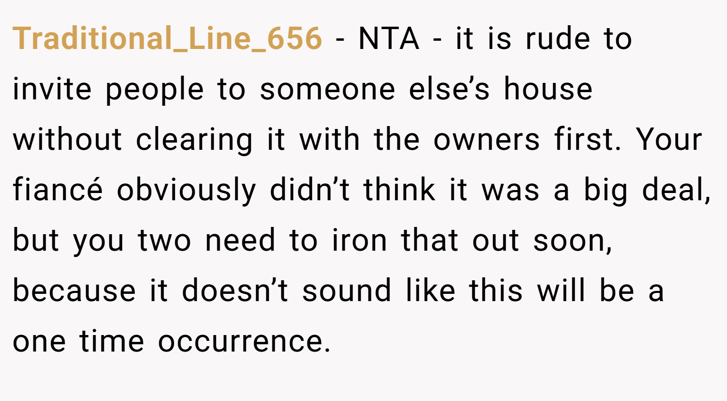Traditional_Line_656 − NTA - it is rude to invite people to someone else’s house without clearing it with the owners first. Your fiancé obviously didn’t think it was a big deal, but you two need to iron that out soon, because it doesn’t sound like this will be a one time occurrence.