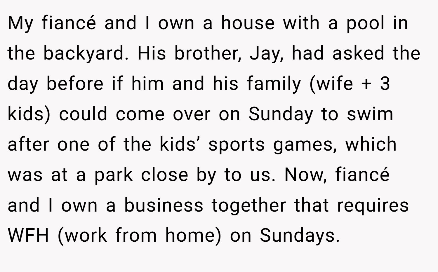 My fiancé and I own a house with a pool in the backyard. His brother, Jay, had asked the day before if him and his family (wife + 3 kids) could come over on Sunday to swim after one of the kids’ sports games, which was at a park close by to us. Now, fiancé and I own a business together that requires WFH (work from home) on Sundays.