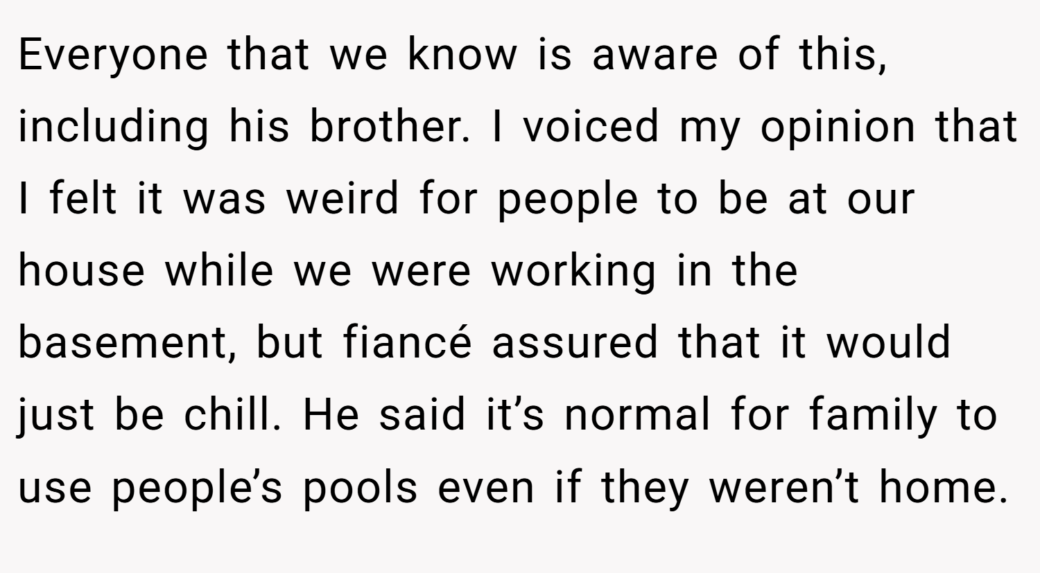 Everyone that we know is aware of this, including his brother. I voiced my opinion that I felt it was weird for people to be at our house while we were working in the basement, but fiancé assured that it would just be chill. He said it’s normal for family to use people’s pools even if they weren’t home.