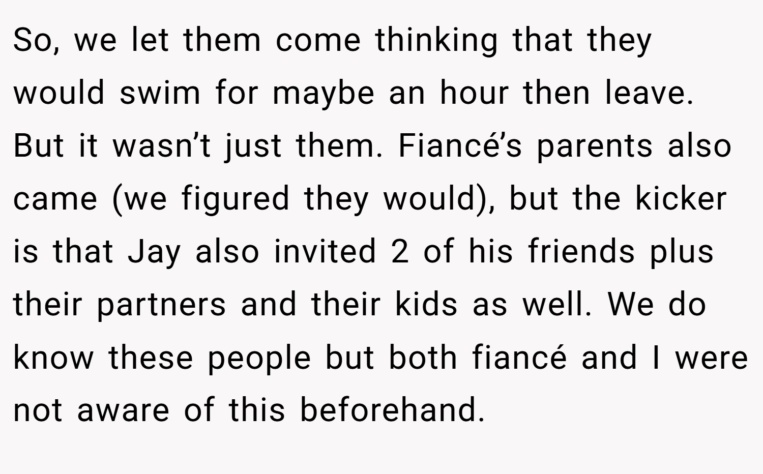 So, we let them come thinking that they would swim for maybe an hour then leave. But it wasn’t just them. Fiancé’s parents also came (we figured they would), but the kicker is that Jay also invited 2 of his friends plus their partners and their kids as well. We do know these people but both fiancé and I were not aware of this beforehand.