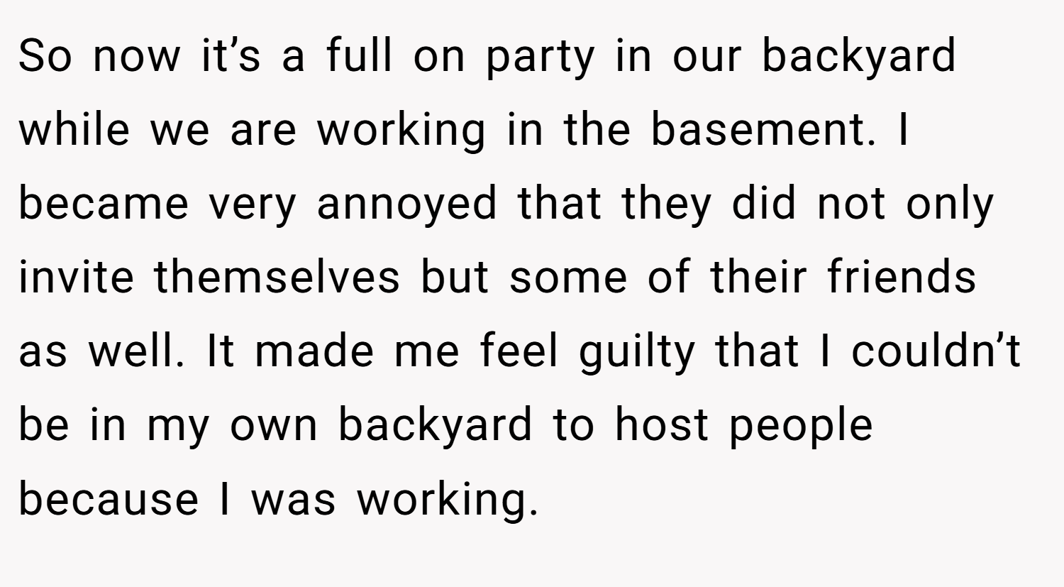 So now it’s a full on party in our backyard while we are working in the basement. I became very annoyed that they did not only invite themselves but some of their friends as well. It made me feel guilty that I couldn’t be in my own backyard to host people because I was working.
