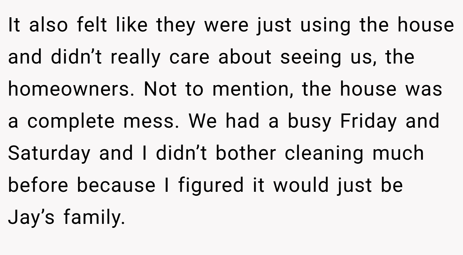 It also felt like they were just using the house and didn’t really care about seeing us, the homeowners. Not to mention, the house was a complete mess. We had a busy Friday and Saturday and I didn’t bother cleaning much before because I figured it would just be Jay’s family.