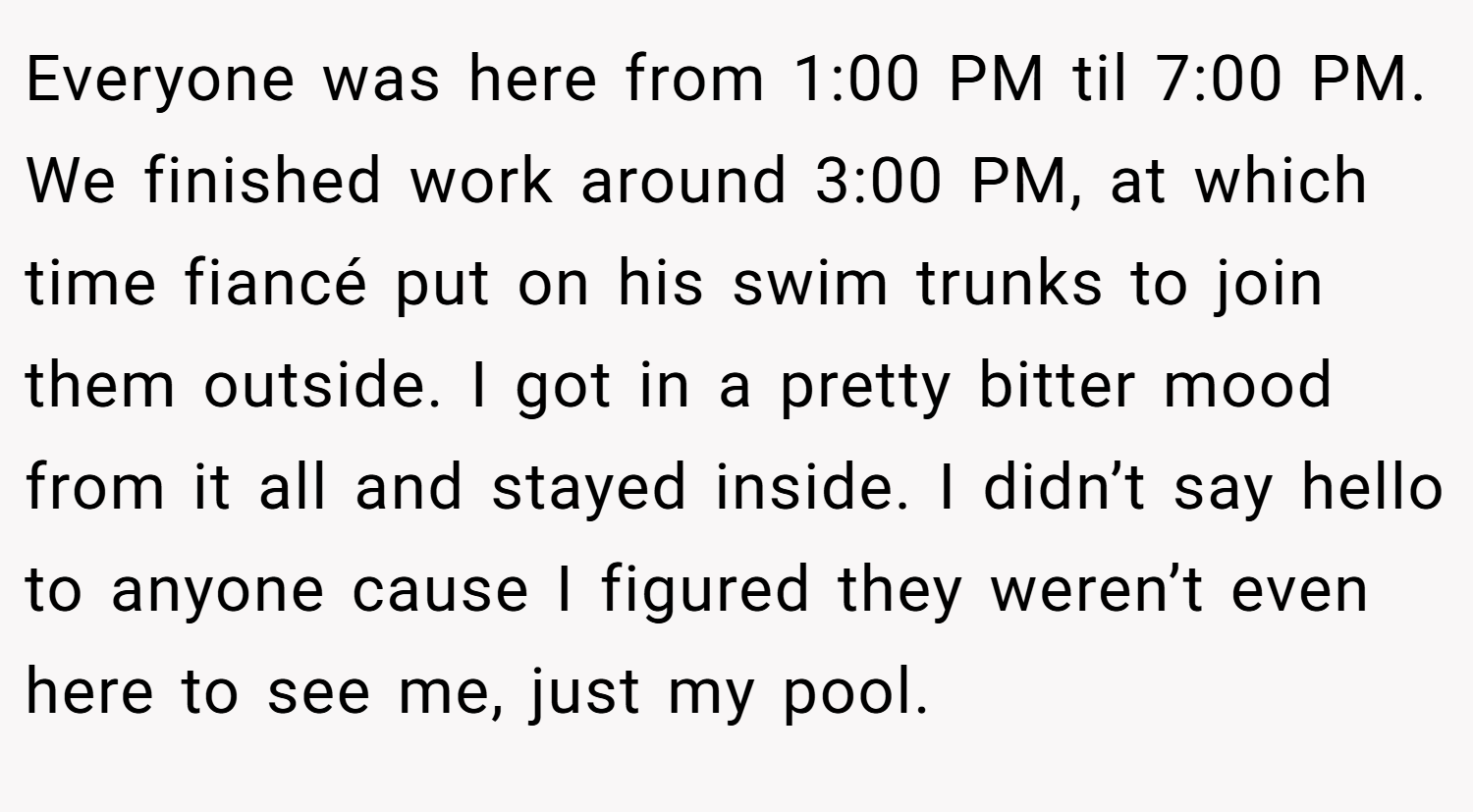 Everyone was here from 1:00 PM til 7:00 PM. We finished work around 3:00 PM, at which time fiancé put on his swim trunks to join them outside. I got in a pretty bitter mood from it all and stayed inside. I didn’t say hello to anyone cause I figured they weren’t even here to see me, just my pool.